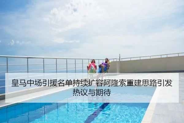 皇马中场引援名单持续扩容阿隆索重建思路引发热议与期待